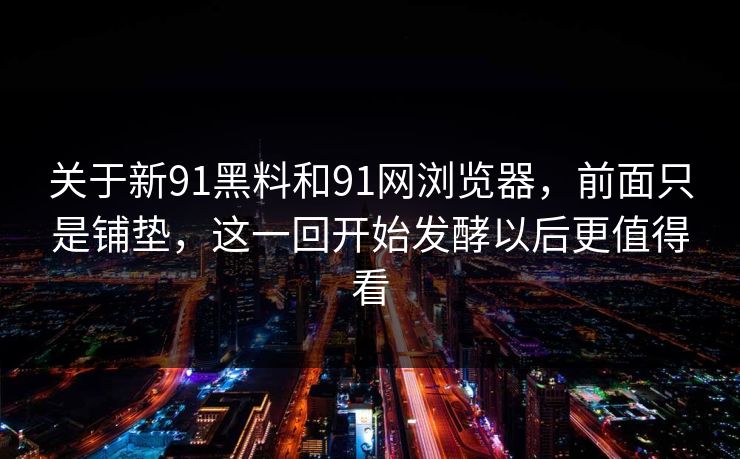 关于新91黑料和91网浏览器，前面只是铺垫，这一回开始发酵以后更值得看