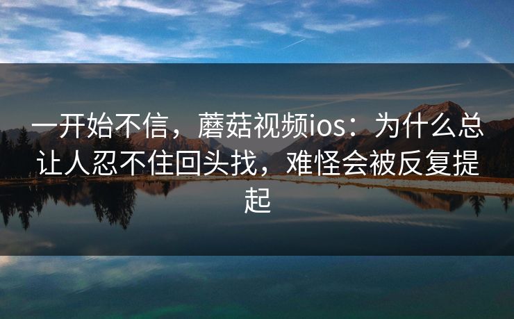 一开始不信，蘑菇视频ios：为什么总让人忍不住回头找，难怪会被反复提起
