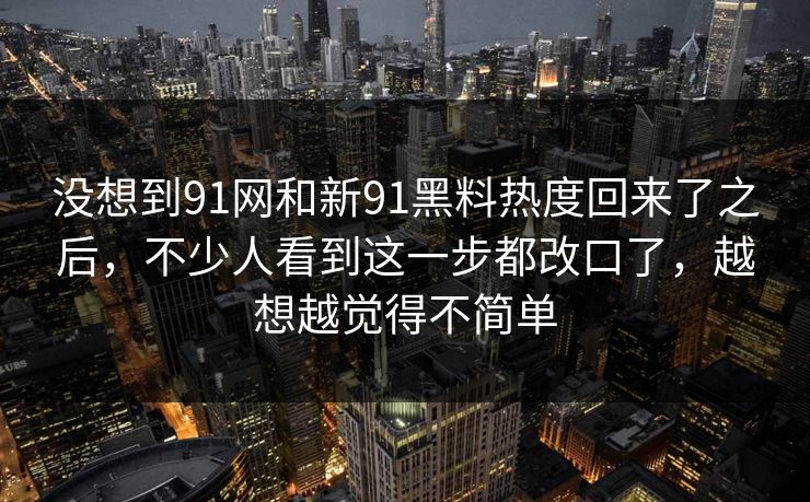 没想到91网和新91黑料热度回来了之后，不少人看到这一步都改口了，越想越觉得不简单