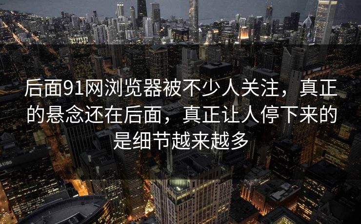 后面91网浏览器被不少人关注，真正的悬念还在后面，真正让人停下来的是细节越来越多