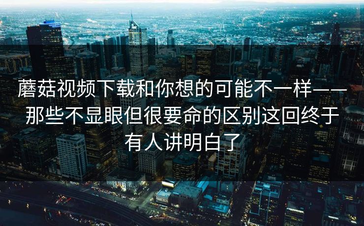 蘑菇视频下载和你想的可能不一样——那些不显眼但很要命的区别这回终于有人讲明白了
