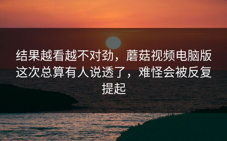 结果越看越不对劲，蘑菇视频电脑版这次总算有人说透了，难怪会被反复提起