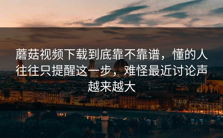 蘑菇视频下载到底靠不靠谱，懂的人往往只提醒这一步，难怪最近讨论声越来越大