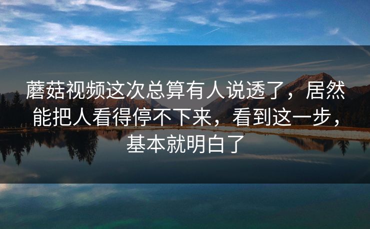 蘑菇视频这次总算有人说透了，居然能把人看得停不下来，看到这一步，基本就明白了