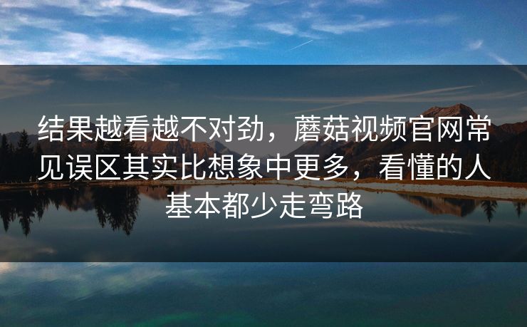 结果越看越不对劲，蘑菇视频官网常见误区其实比想象中更多，看懂的人基本都少走弯路