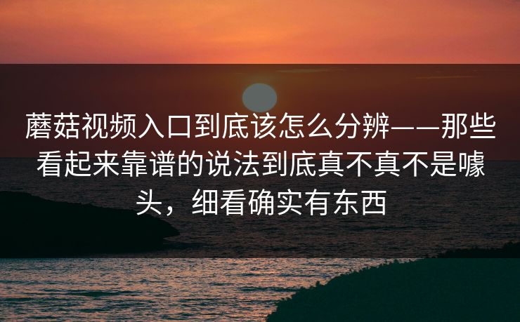 蘑菇视频入口到底该怎么分辨——那些看起来靠谱的说法到底真不真不是噱头，细看确实有东西