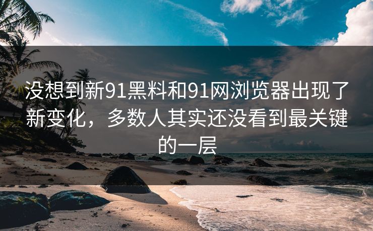 没想到新91黑料和91网浏览器出现了新变化，多数人其实还没看到最关键的一层