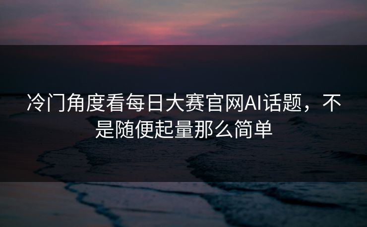 冷门角度看每日大赛官网AI话题，不是随便起量那么简单