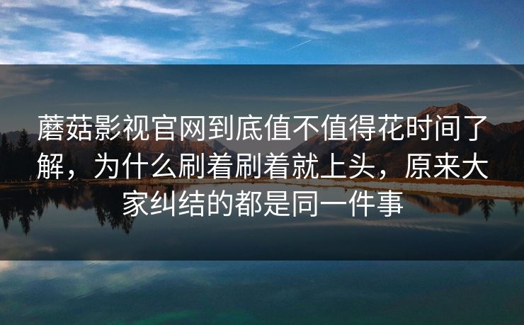 蘑菇影视官网到底值不值得花时间了解，为什么刷着刷着就上头，原来大家纠结的都是同一件事