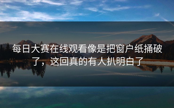 每日大赛在线观看像是把窗户纸捅破了，这回真的有人扒明白了