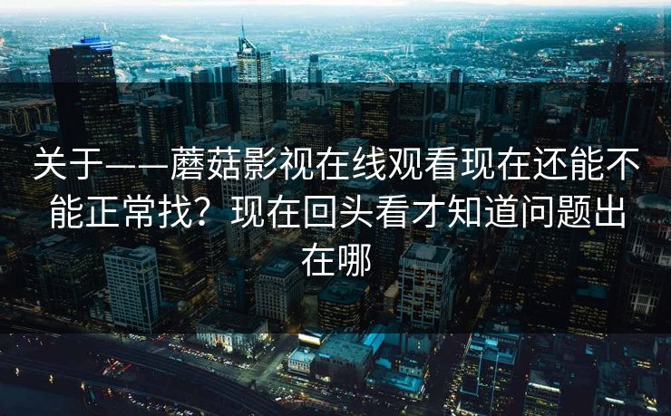 关于——蘑菇影视在线观看现在还能不能正常找？现在回头看才知道问题出在哪