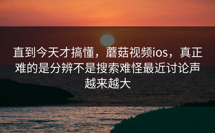 直到今天才搞懂，蘑菇视频ios，真正难的是分辨不是搜索难怪最近讨论声越来越大