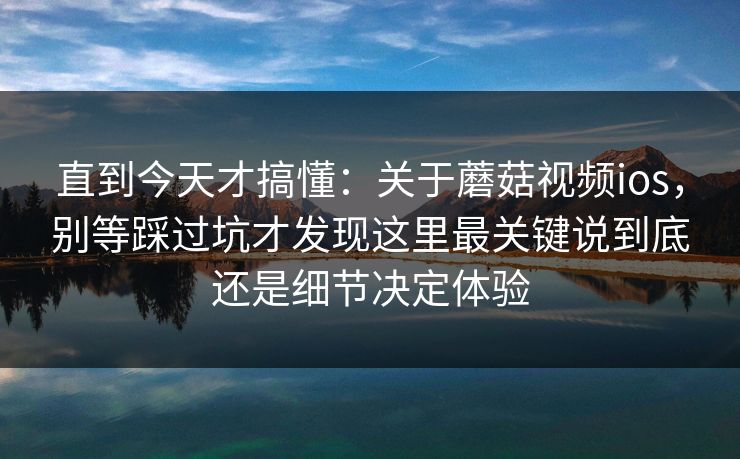 直到今天才搞懂：关于蘑菇视频ios，别等踩过坑才发现这里最关键说到底还是细节决定体验