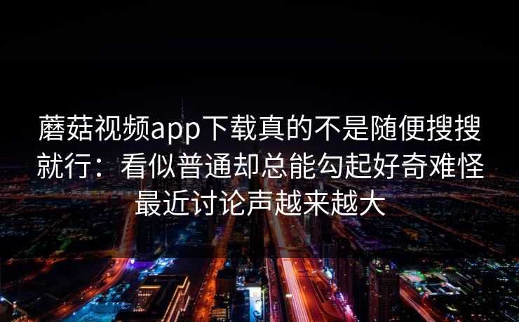 蘑菇视频app下载真的不是随便搜搜就行：看似普通却总能勾起好奇难怪最近讨论声越来越大