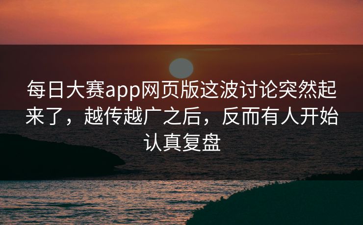 每日大赛app网页版这波讨论突然起来了，越传越广之后，反而有人开始认真复盘