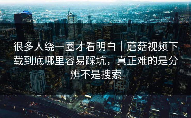 很多人绕一圈才看明白｜蘑菇视频下载到底哪里容易踩坑，真正难的是分辨不是搜索