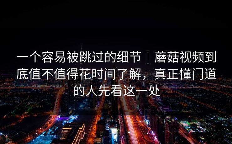 一个容易被跳过的细节｜蘑菇视频到底值不值得花时间了解，真正懂门道的人先看这一处