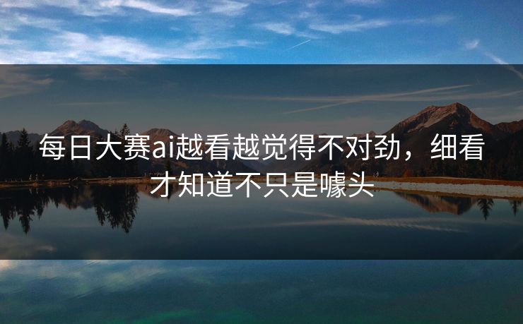 每日大赛ai越看越觉得不对劲，细看才知道不只是噱头