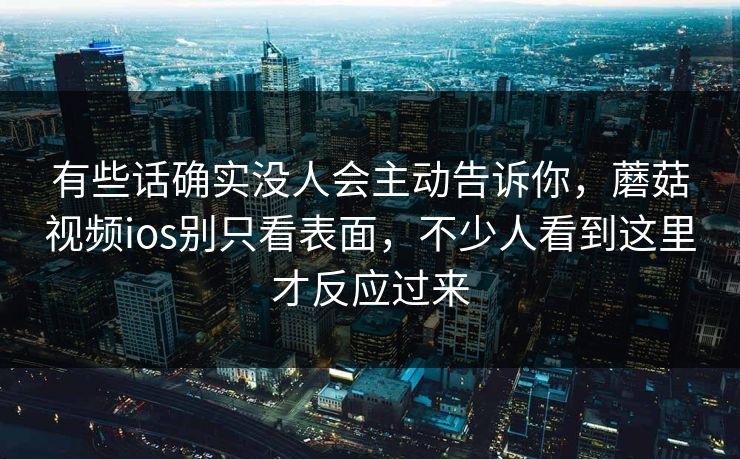 有些话确实没人会主动告诉你，蘑菇视频ios别只看表面，不少人看到这里才反应过来