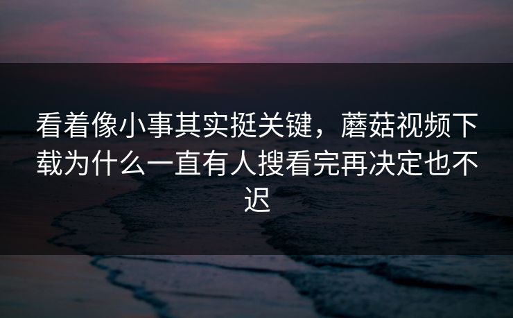 看着像小事其实挺关键，蘑菇视频下载为什么一直有人搜看完再决定也不迟