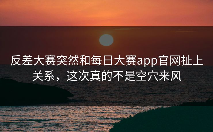 反差大赛突然和每日大赛app官网扯上关系，这次真的不是空穴来风