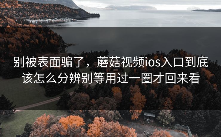 别被表面骗了，蘑菇视频ios入口到底该怎么分辨别等用过一圈才回来看