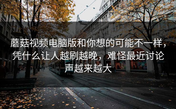 蘑菇视频电脑版和你想的可能不一样，凭什么让人越刷越晚，难怪最近讨论声越来越大