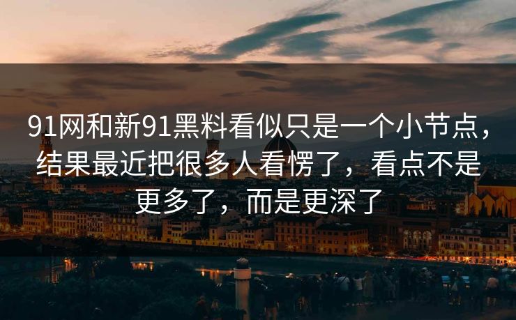 91网和新91黑料看似只是一个小节点，结果最近把很多人看愣了，看点不是更多了，而是更深了