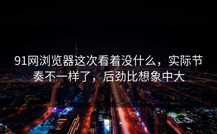 91网浏览器这次看着没什么，实际节奏不一样了，后劲比想象中大