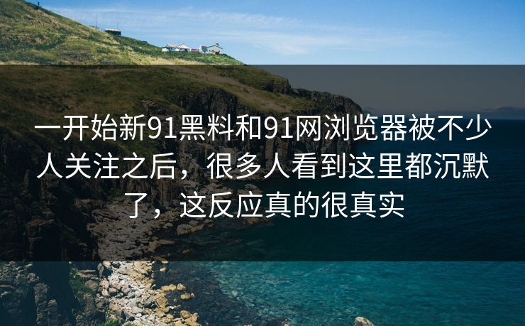 一开始新91黑料和91网浏览器被不少人关注之后，很多人看到这里都沉默了，这反应真的很真实