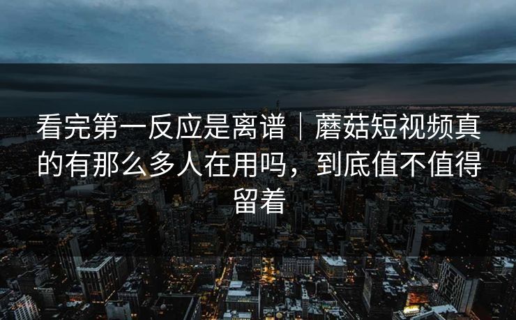 看完第一反应是离谱｜蘑菇短视频真的有那么多人在用吗，到底值不值得留着