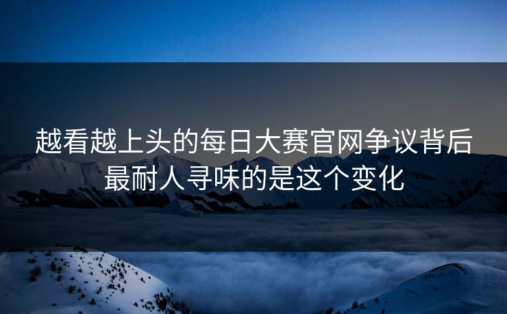 越看越上头的每日大赛官网争议背后最耐人寻味的是这个变化