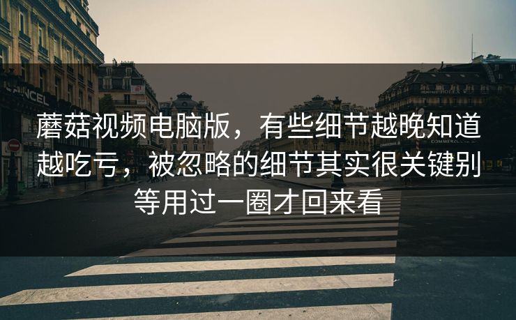 蘑菇视频电脑版，有些细节越晚知道越吃亏，被忽略的细节其实很关键别等用过一圈才回来看