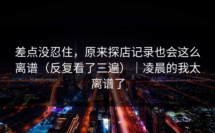 差点没忍住，原来探店记录也会这么离谱（反复看了三遍）｜凌晨的我太离谱了