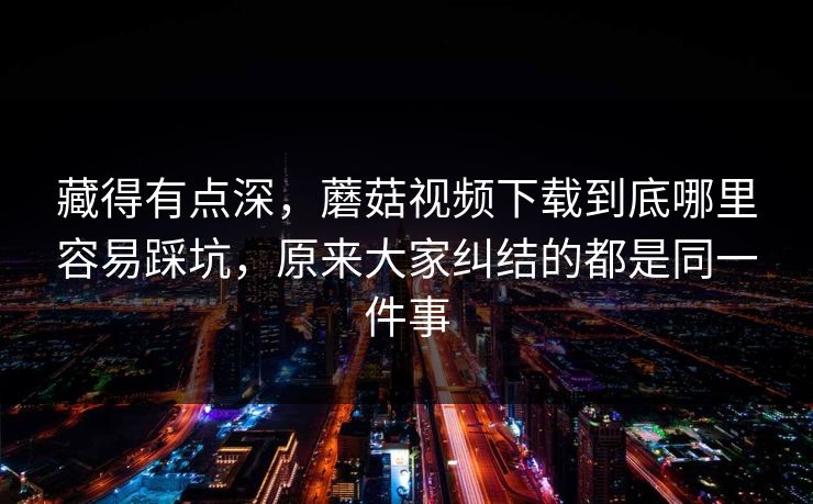藏得有点深，蘑菇视频下载到底哪里容易踩坑，原来大家纠结的都是同一件事