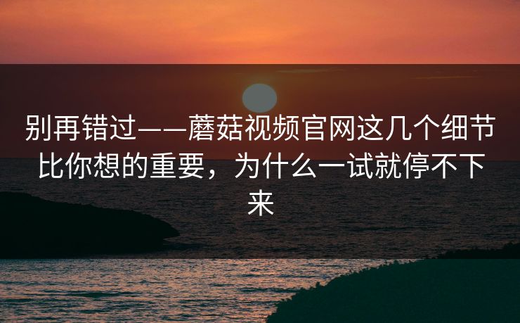 别再错过——蘑菇视频官网这几个细节比你想的重要，为什么一试就停不下来