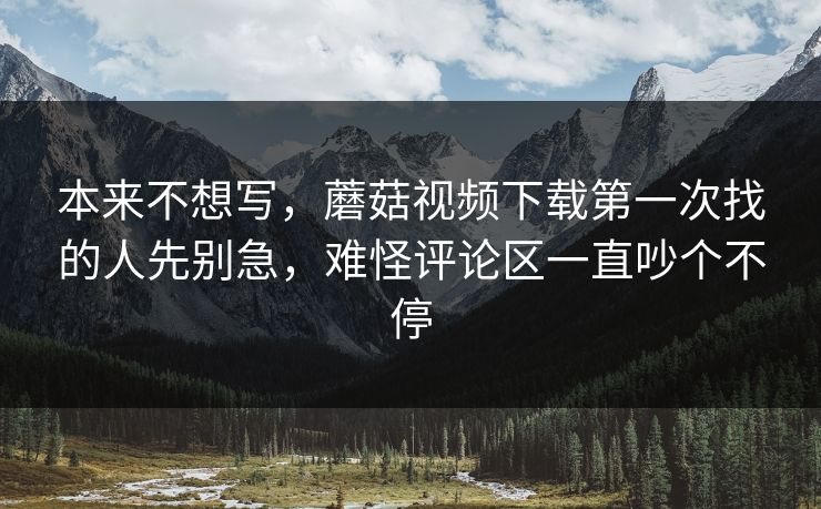 本来不想写，蘑菇视频下载第一次找的人先别急，难怪评论区一直吵个不停