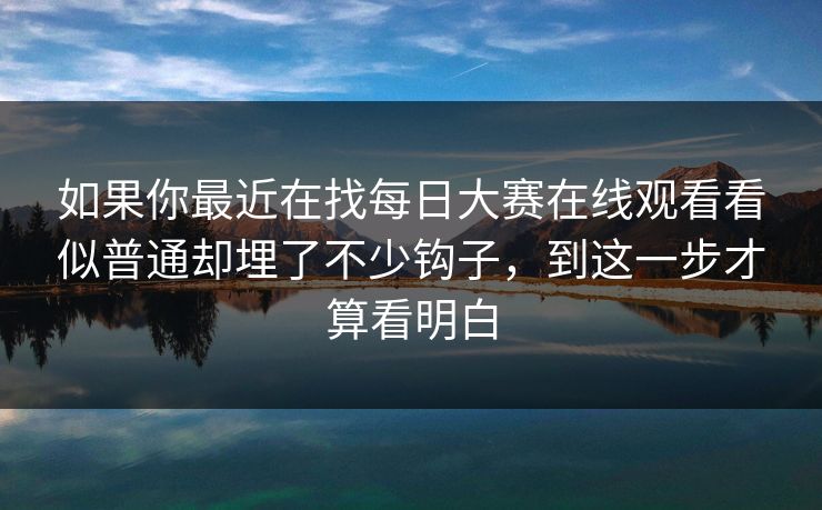 如果你最近在找每日大赛在线观看看似普通却埋了不少钩子，到这一步才算看明白