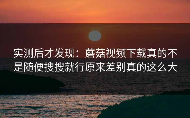 实测后才发现：蘑菇视频下载真的不是随便搜搜就行原来差别真的这么大
