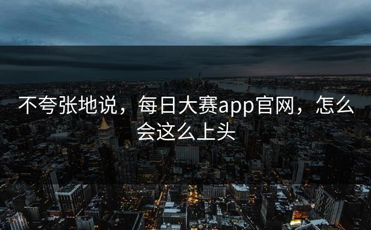 不夸张地说，每日大赛app官网，怎么会这么上头