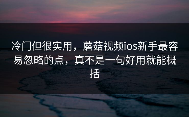 冷门但很实用，蘑菇视频ios新手最容易忽略的点，真不是一句好用就能概括