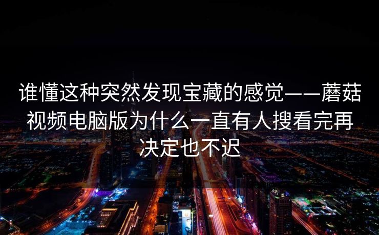 谁懂这种突然发现宝藏的感觉——蘑菇视频电脑版为什么一直有人搜看完再决定也不迟