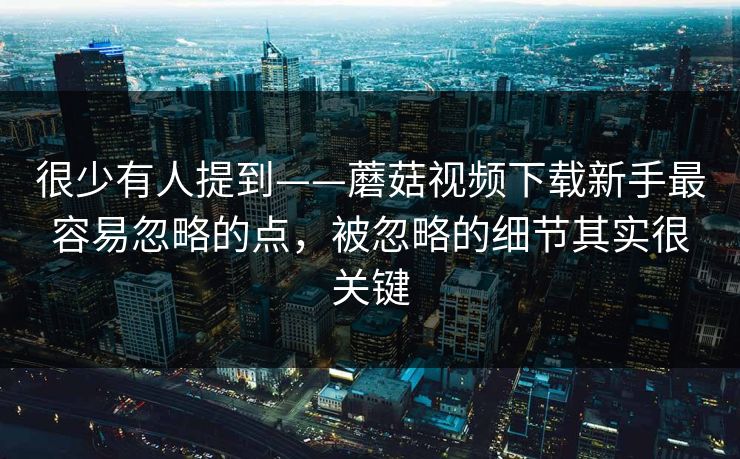 很少有人提到——蘑菇视频下载新手最容易忽略的点，被忽略的细节其实很关键
