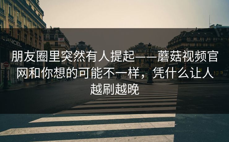 朋友圈里突然有人提起——蘑菇视频官网和你想的可能不一样，凭什么让人越刷越晚