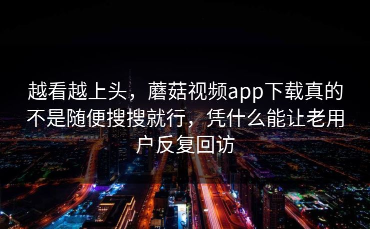 越看越上头，蘑菇视频app下载真的不是随便搜搜就行，凭什么能让老用户反复回访