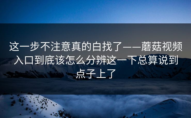这一步不注意真的白找了——蘑菇视频入口到底该怎么分辨这一下总算说到点子上了