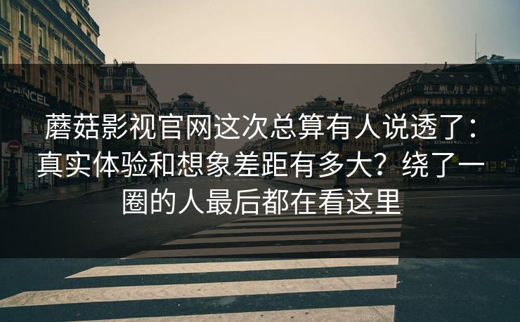 蘑菇影视官网这次总算有人说透了：真实体验和想象差距有多大？绕了一圈的人最后都在看这里