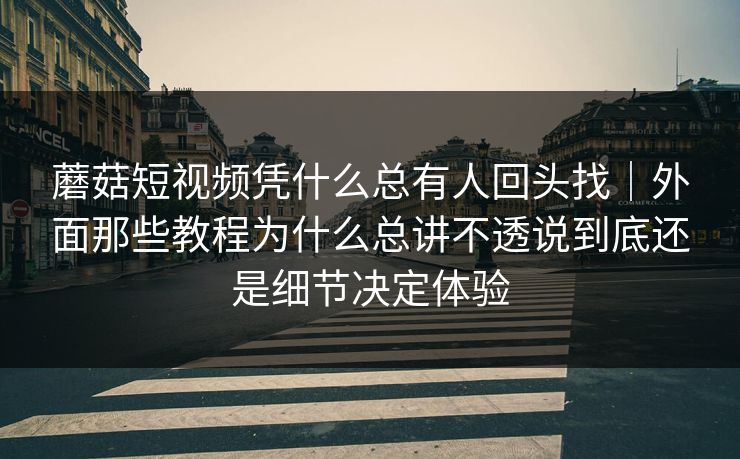 蘑菇短视频凭什么总有人回头找｜外面那些教程为什么总讲不透说到底还是细节决定体验