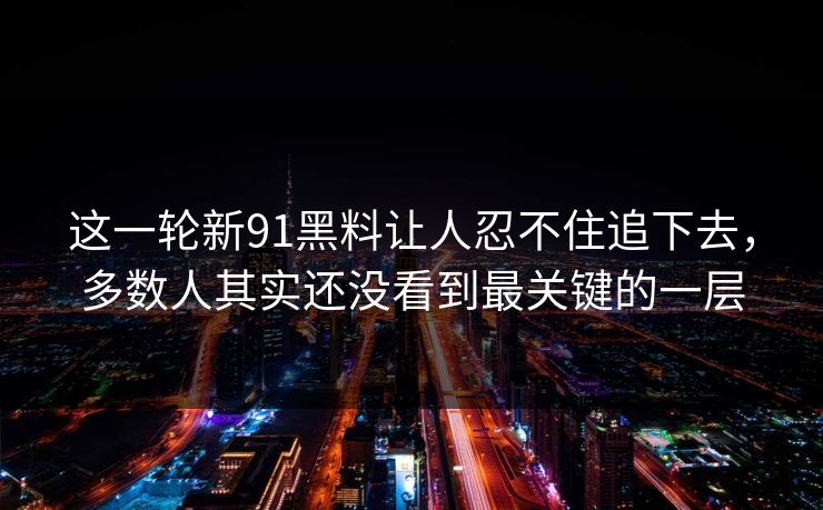 这一轮新91黑料让人忍不住追下去，多数人其实还没看到最关键的一层