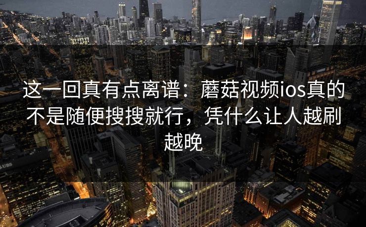 这一回真有点离谱：蘑菇视频ios真的不是随便搜搜就行，凭什么让人越刷越晚
